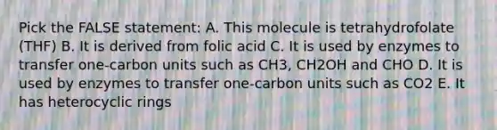 Pick the FALSE statement: A. This molecule is tetrahydrofolate (THF) B. It is derived from folic acid C. It is used by enzymes to transfer one-carbon units such as CH3, CH2OH and CHO D. It is used by enzymes to transfer one-carbon units such as CO2 E. It has heterocyclic rings