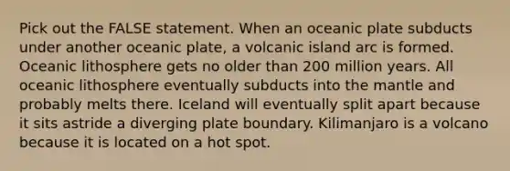 Pick out the FALSE statement. When an oceanic plate subducts under another oceanic plate, a volcanic island arc is formed. Oceanic lithosphere gets no older than 200 million years. All oceanic lithosphere eventually subducts into <a href='https://www.questionai.com/knowledge/kHR4HOnNY8-the-mantle' class='anchor-knowledge'>the mantle</a> and probably melts there. Iceland will eventually split apart because it sits astride a diverging plate boundary. Kilimanjaro is a volcano because it is located on a hot spot.