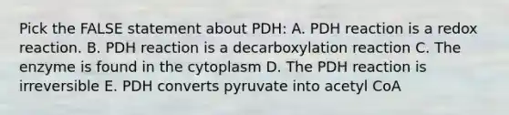 Pick the FALSE statement about PDH: A. PDH reaction is a redox reaction. B. PDH reaction is a decarboxylation reaction C. The enzyme is found in the cytoplasm D. The PDH reaction is irreversible E. PDH converts pyruvate into acetyl CoA