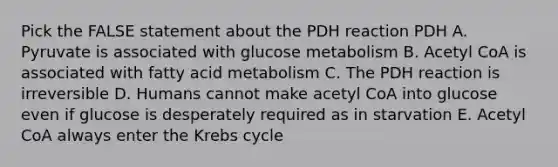 Pick the FALSE statement about the PDH reaction PDH A. Pyruvate is associated with glucose metabolism B. Acetyl CoA is associated with fatty acid metabolism C. The PDH reaction is irreversible D. Humans cannot make acetyl CoA into glucose even if glucose is desperately required as in starvation E. Acetyl CoA always enter the Krebs cycle