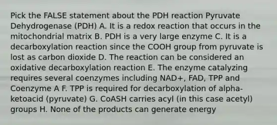 Pick the FALSE statement about the PDH reaction Pyruvate Dehydrogenase (PDH) A. It is a redox reaction that occurs in the mitochondrial matrix B. PDH is a very large enzyme C. It is a decarboxylation reaction since the COOH group from pyruvate is lost as carbon dioxide D. The reaction can be considered an oxidative decarboxylation reaction E. The enzyme catalyzing requires several coenzymes including NAD+, FAD, TPP and Coenzyme A F. TPP is required for decarboxylation of alpha-ketoacid (pyruvate) G. CoASH carries acyl (in this case acetyl) groups H. None of the products can generate energy