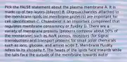 Pick the FALSE statement about the plasma membrane A. It is made up of two layers (bilayer) B. Oligosaccharides attached to the membrane lipids (or membrane proteins) are important for cell identification C. Cholesterol is an important component that regulates membrane consistency or fluidity D. There are a variety of membrane proteins (proteins compose about 50% of the membrane) such as Na/K pumps, receptors (for signal transduction) and transport proteins for small polar chemicals such as ions, glucose, and amino acids E. Membrane fluidity refers to its viscosity F. The heads of the lipids face inwards while the tails face the outside of the membrane towards water