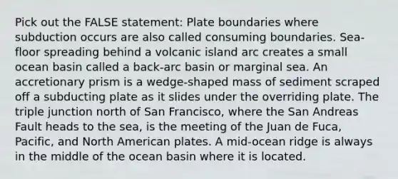 Pick out the FALSE statement: Plate boundaries where subduction occurs are also called consuming boundaries. Sea-floor spreading behind a volcanic island arc creates a small ocean basin called a back-arc basin or marginal sea. An accretionary prism is a wedge-shaped mass of sediment scraped off a subducting plate as it slides under the overriding plate. The triple junction north of San Francisco, where the San Andreas Fault heads to the sea, is the meeting of the Juan de Fuca, Pacific, and North American plates. A mid-ocean ridge is always in the middle of the ocean basin where it is located.