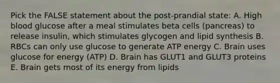 Pick the FALSE statement about the post-prandial state: A. High blood glucose after a meal stimulates beta cells (pancreas) to release insulin, which stimulates glycogen and lipid synthesis B. RBCs can only use glucose to generate ATP energy C. Brain uses glucose for energy (ATP) D. Brain has GLUT1 and GLUT3 proteins E. Brain gets most of its energy from lipids