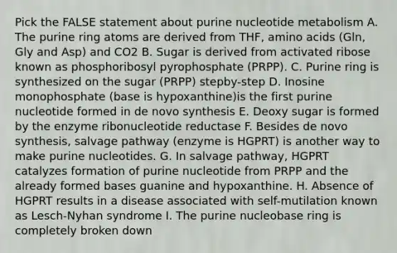 Pick the FALSE statement about purine nucleotide metabolism A. The purine ring atoms are derived from THF, amino acids (Gln, Gly and Asp) and CO2 B. Sugar is derived from activated ribose known as phosphoribosyl pyrophosphate (PRPP). C. Purine ring is synthesized on the sugar (PRPP) stepby-step D. Inosine monophosphate (base is hypoxanthine)is the first purine nucleotide formed in de novo synthesis E. Deoxy sugar is formed by the enzyme ribonucleotide reductase F. Besides de novo synthesis, salvage pathway (enzyme is HGPRT) is another way to make purine nucleotides. G. In salvage pathway, HGPRT catalyzes formation of purine nucleotide from PRPP and the already formed bases guanine and hypoxanthine. H. Absence of HGPRT results in a disease associated with self-mutilation known as Lesch-Nyhan syndrome I. The purine nucleobase ring is completely broken down