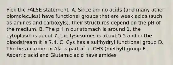 Pick the FALSE statement: A. Since amino acids (and many other biomolecules) have functional groups that are weak acids (such as amines and carboxyls), their structures depend on the pH of the medium. B. The pH in our stomach is around 1, the cytoplasm is about 7, the lysosomes is about 5.5 and in the bloodstream it is 7.4. C. Cys has a sulfhydryl functional group D. The beta-carbon in Ala is part of a -CH3 (methyl) group E. Aspartic acid and Glutamic acid have amides