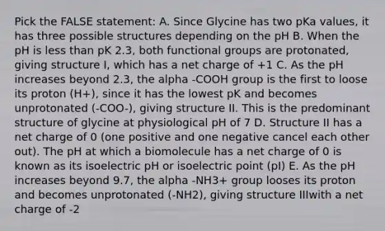 Pick the FALSE statement: A. Since Glycine has two pKa values, it has three possible structures depending on the pH B. When the pH is <a href='https://www.questionai.com/knowledge/k7BtlYpAMX-less-than' class='anchor-knowledge'>less than</a> pK 2.3, both functional groups are protonated, giving structure I, which has a net charge of +1 C. As the pH increases beyond 2.3, the alpha -COOH group is the first to loose its proton (H+), since it has the lowest pK and becomes unprotonated (-COO-), giving structure II. This is the predominant structure of glycine at physiological pH of 7 D. Structure II has a net charge of 0 (one positive and one negative cancel each other out). The pH at which a biomolecule has a net charge of 0 is known as its isoelectric pH or isoelectric point (pI) E. As the pH increases beyond 9.7, the alpha -NH3+ group looses its proton and becomes unprotonated (-NH2), giving structure IIIwith a net charge of -2