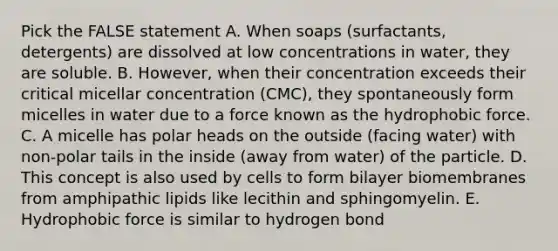 Pick the FALSE statement A. When soaps (surfactants, detergents) are dissolved at low concentrations in water, they are soluble. B. However, when their concentration exceeds their critical micellar concentration (CMC), they spontaneously form micelles in water due to a force known as the hydrophobic force. C. A micelle has polar heads on the outside (facing water) with non-polar tails in the inside (away from water) of the particle. D. This concept is also used by cells to form bilayer biomembranes from amphipathic lipids like lecithin and sphingomyelin. E. Hydrophobic force is similar to hydrogen bond