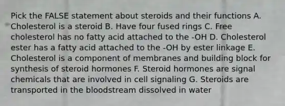 Pick the FALSE statement about steroids and their functions A. Cholesterol is a steroid B. Have four fused rings C. Free cholesterol has no fatty acid attached to the -OH D. Cholesterol ester has a fatty acid attached to the -OH by ester linkage E. Cholesterol is a component of membranes and building block for synthesis of steroid hormones F. Steroid hormones are signal chemicals that are involved in cell signaling G. Steroids are transported in <a href='https://www.questionai.com/knowledge/k7oXMfj7lk-the-blood' class='anchor-knowledge'>the blood</a>stream dissolved in water