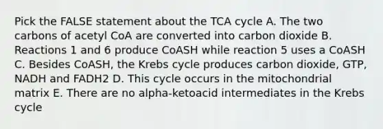 Pick the FALSE statement about the TCA cycle A. The two carbons of acetyl CoA are converted into carbon dioxide B. Reactions 1 and 6 produce CoASH while reaction 5 uses a CoASH C. Besides CoASH, the Krebs cycle produces carbon dioxide, GTP, NADH and FADH2 D. This cycle occurs in the mitochondrial matrix E. There are no alpha-ketoacid intermediates in the Krebs cycle