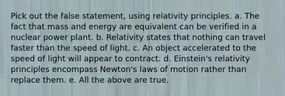 Pick out the false statement, using relativity principles. a. The fact that mass and energy are equivalent can be verified in a nuclear power plant. b. Relativity states that nothing can travel faster than the speed of light. c. An object accelerated to the speed of light will appear to contract. d. Einstein's relativity principles encompass Newton's laws of motion rather than replace them. e. All the above are true.