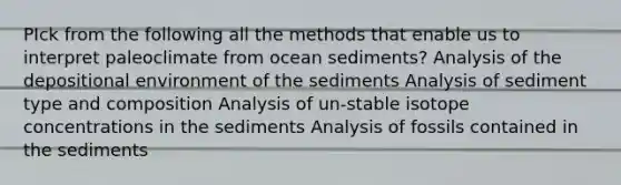 PIck from the following all the methods that enable us to interpret paleoclimate from ocean sediments? Analysis of the depositional environment of the sediments Analysis of sediment type and composition Analysis of un-stable isotope concentrations in the sediments Analysis of fossils contained in the sediments