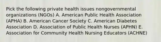 Pick the following private health issues nongovernmental organizations (NGOs) A. American Public Health Association (APHA) B. American Cancer Society C. American Diabetes Association D. Association of Public Health Nurses (APHN) E. Association for Community Health Nursing Educators (ACHNE)