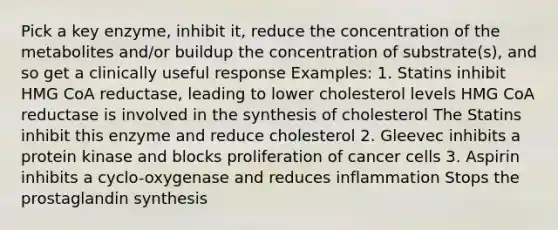 Pick a key enzyme, inhibit it, reduce the concentration of the metabolites and/or buildup the concentration of substrate(s), and so get a clinically useful response Examples: 1. Statins inhibit HMG CoA reductase, leading to lower cholesterol levels HMG CoA reductase is involved in the synthesis of cholesterol The Statins inhibit this enzyme and reduce cholesterol 2. Gleevec inhibits a protein kinase and blocks proliferation of cancer cells 3. Aspirin inhibits a cyclo-oxygenase and reduces inflammation Stops the prostaglandin synthesis