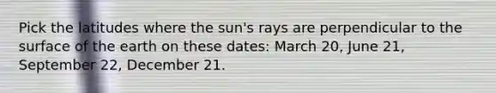 Pick the latitudes where the sun's rays are perpendicular to the surface of the earth on these dates: March 20, June 21, September 22, December 21.