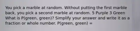 You pick a marble at random. Without putting the first marble back, you pick a second marble at random. 5 Purple 3 Green What is P(green, green)? Simplify your answer and write it as a fraction or whole number. P(green, green) =