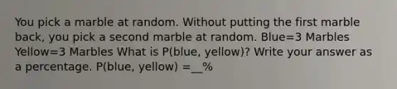 You pick a marble at random. Without putting the first marble back, you pick a second marble at random. Blue=3 Marbles Yellow=3 Marbles What is P(blue, yellow)? Write your answer as a percentage. P(blue, yellow) =__%