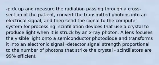 -pick up and measure the radiation passing through a cross-section of the patient, convert the transmitted photons into an electrical signal, and then send the signal to the computer system for processing -scintillation devices that use a crystal to produce light when it is struck by an x-ray photon. A lens focuses the visible light onto a semiconductor photodiode and transforms it into an electronic signal -detector signal strength proportional to the number of photons that strike the crystal - scintillators are 99% efficient