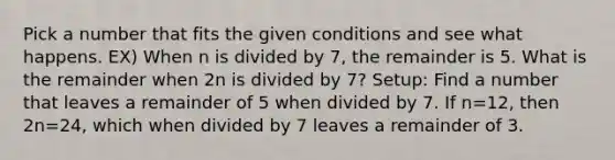 Pick a number that fits the given conditions and see what happens. EX) When n is divided by 7, the remainder is 5. What is the remainder when 2n is divided by 7? Setup: Find a number that leaves a remainder of 5 when divided by 7. If n=12, then 2n=24, which when divided by 7 leaves a remainder of 3.