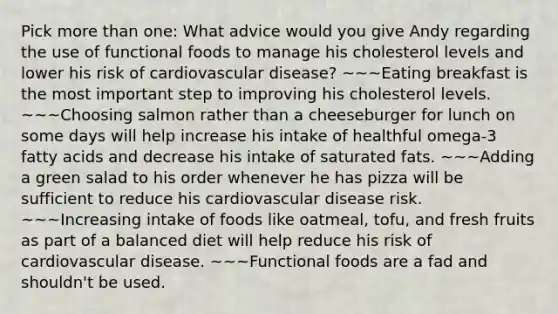 Pick more than one: What advice would you give Andy regarding the use of functional foods to manage his cholesterol levels and lower his risk of cardiovascular disease? ~~~Eating breakfast is the most important step to improving his cholesterol levels. ~~~Choosing salmon rather than a cheeseburger for lunch on some days will help increase his intake of healthful omega-3 fatty acids and decrease his intake of saturated fats. ~~~Adding a green salad to his order whenever he has pizza will be sufficient to reduce his cardiovascular disease risk. ~~~Increasing intake of foods like oatmeal, tofu, and fresh fruits as part of a balanced diet will help reduce his risk of cardiovascular disease. ~~~Functional foods are a fad and shouldn't be used.