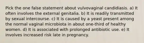 Pick the one false statement about vulvovaginal candidiasis. a) It often involves the external genitalia. b) It is readily transmitted by sexual intercourse. c) It is caused by a yeast present among the normal vaginal microbiota in about one-third of healthy women. d) It is associated with prolonged antibiotic use. e) It involves increased risk late in pregnancy.