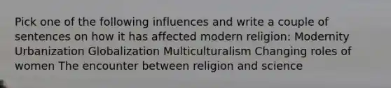 Pick one of the following influences and write a couple of sentences on how it has affected modern religion: Modernity Urbanization Globalization Multiculturalism Changing roles of women The encounter between religion and science