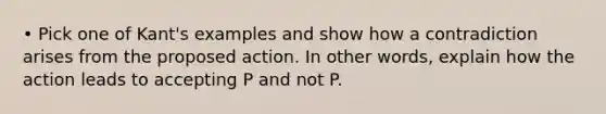 • Pick one of Kant's examples and show how a contradiction arises from the proposed action. In other words, explain how the action leads to accepting P and not P.