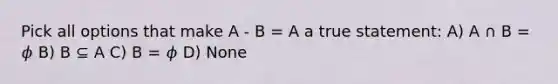 Pick all options that make A - B = A a true statement: A) A ∩ B = 𝜙 B) B ⊆ A C) B = 𝜙 D) None