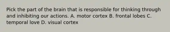 Pick the part of the brain that is responsible for thinking through and inhibiting our actions. A. motor cortex B. frontal lobes C. temporal love D. visual cortex