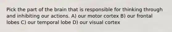 Pick the part of the brain that is responsible for thinking through and inhibiting our actions. A) our motor cortex B) our frontal lobes C) our temporal lobe D) our visual cortex