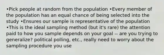 •Pick people at random from the population •Every member of the population has an equal chance of being selected into the study •Ensures our sample is representative of the population •This is the ideal sampling method (but it's rare) the attention paid to how you sample depends on your goal -- are you trying to generalize? political polling, etc., really need to worry about the sampling procedure you use