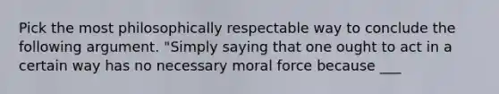 Pick the most philosophically respectable way to conclude the following argument. "Simply saying that one ought to act in a certain way has no necessary moral force because ___