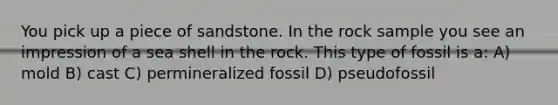 You pick up a piece of sandstone. In the rock sample you see an impression of a sea shell in the rock. This type of fossil is a: A) mold B) cast C) permineralized fossil D) pseudofossil