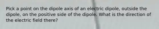 Pick a point on the dipole axis of an electric dipole, outside the dipole, on the positive side of the dipole. What is the direction of the electric field there?