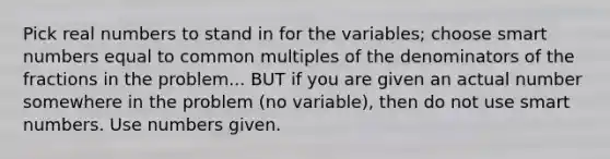 Pick real numbers to stand in for the variables; choose smart numbers equal to common multiples of the denominators of the fractions in the problem... BUT if you are given an actual number somewhere in the problem (no variable), then do not use smart numbers. Use numbers given.