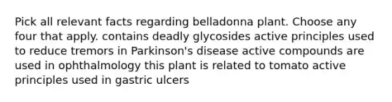 Pick all relevant facts regarding belladonna plant. Choose any four that apply. contains deadly glycosides active principles used to reduce tremors in Parkinson's disease active compounds are used in ophthalmology this plant is related to tomato active principles used in gastric ulcers