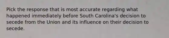 Pick the response that is most accurate regarding what happened immediately before South Carolina's decision to secede from the Union and its influence on their decision to secede.