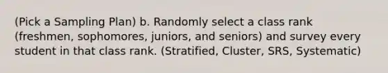 (Pick a Sampling Plan) b. Randomly select a class rank (freshmen, sophomores, juniors, and seniors) and survey every student in that class rank. (Stratified, Cluster, SRS, Systematic)