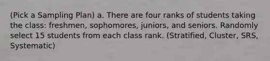 (Pick a Sampling Plan) a. There are four ranks of students taking the class: freshmen, sophomores, juniors, and seniors. Randomly select 15 students from each class rank. (Stratified, Cluster, SRS, Systematic)