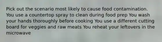 Pick out the scenario most likely to cause food contamination. You use a countertop spray to clean during food prep You wash your hands thoroughly before cooking You use a different cutting board for veggies and raw meats You reheat your leftovers in the microwave