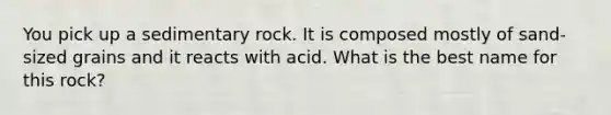 You pick up a sedimentary rock. It is composed mostly of sand-sized grains and it reacts with acid. What is the best name for this rock?