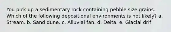 You pick up a sedimentary rock containing pebble size grains. Which of the following depositional environments is not likely? a. Stream. b. Sand dune. c. Alluvial fan. d. Delta. e. Glacial drif