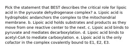 Pick the statement that BEST describes the critical role for lipoic acid in the pyruvate dehydrogenase complex? a. Lipoic acid is hydrophobic andanchors the complex to the mitochondrial membrane. b. Lipoic acid holds substrates and products as they move from one reactive center to the next. c. Lipoic acid binds to pyruvate and mediates decarboxylation. d. Lipoic acid binds to acetyl-CoA to mediate carboxylation. e. Lipoic acid is the only cofactor in the complex covalently bound to E1, E2, E3.