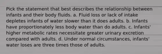 Pick the statement that best describes the relationship between infants and their body fluids. a. Fluid loss or lack of intake depletes infants of water slower than it does adults. b. Infants have proportionately less body water than do adults. c. Infants' higher metabolic rates necessitate greater urinary excretion compared with adults. d. Under normal circumstances, infants' water loses are three times those of adults.