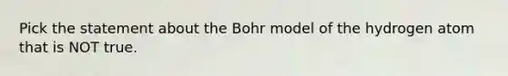 Pick the statement about the Bohr model of the hydrogen atom that is NOT true.