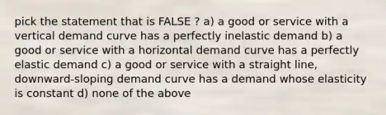 pick the statement that is FALSE ? a) a good or service with a vertical demand curve has a perfectly inelastic demand b) a good or service with a horizontal demand curve has a perfectly elastic demand c) a good or service with a straight line, downward-sloping demand curve has a demand whose elasticity is constant d) none of the above