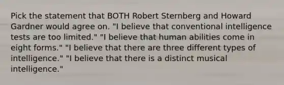 Pick the statement that BOTH Robert Sternberg and Howard Gardner would agree on. "I believe that conventional intelligence tests are too limited." "I believe that human abilities come in eight forms." "I believe that there are three different types of intelligence." "I believe that there is a distinct musical intelligence."