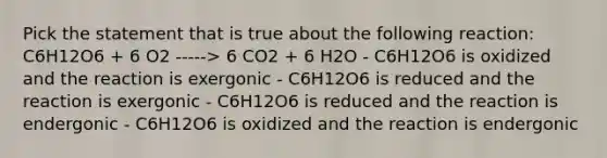 Pick the statement that is true about the following reaction: C6H12O6 + 6 O2 -----> 6 CO2 + 6 H2O - C6H12O6 is oxidized and the reaction is exergonic - C6H12O6 is reduced and the reaction is exergonic - C6H12O6 is reduced and the reaction is endergonic - C6H12O6 is oxidized and the reaction is endergonic