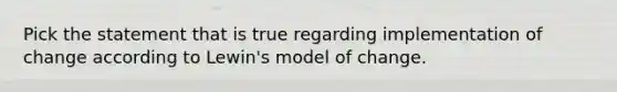 Pick the statement that is true regarding implementation of change according to Lewin's model of change.