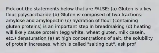 Pick out the statements below that are FALSE: (a) Gluten is a key flour polysaccharide (b) Gluten is composed of two fractions: amylose and amylopectin (c) hydration of flour (containing gluten proteins) is an important step in breadmaking (d) heating will likely cause protein (egg white, wheat gluten, milk casein, etc.) denaturation (e) at high concentrations of salt, the solubility of protein increases, which is called "salting out". ask prof